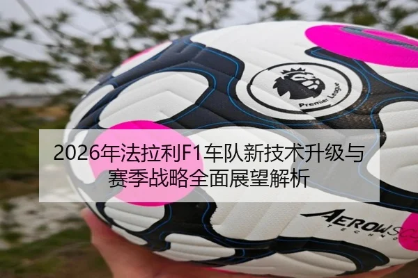 2026年法拉利F1车队新技术升级与赛季战略全面展望解析